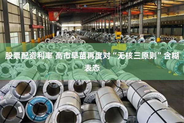 股票配资利率 高市早苗再度对“无核三原则”含糊表态