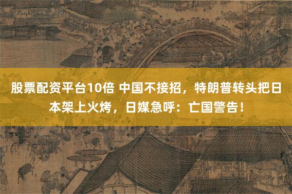 股票配资平台10倍 中国不接招，特朗普转头把日本架上火烤，日媒急呼：亡国警告！