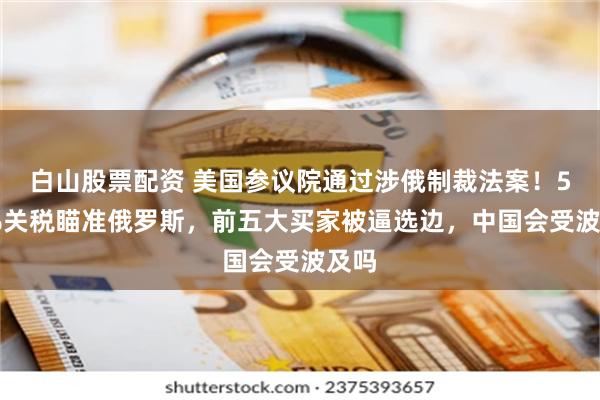 白山股票配资 美国参议院通过涉俄制裁法案！500%关税瞄准俄罗斯，前五大买家被逼选边，中国会受波及吗