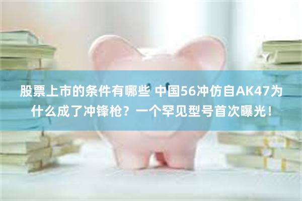 股票上市的条件有哪些 中国56冲仿自AK47为什么成了冲锋枪？一个罕见型号首次曝光！