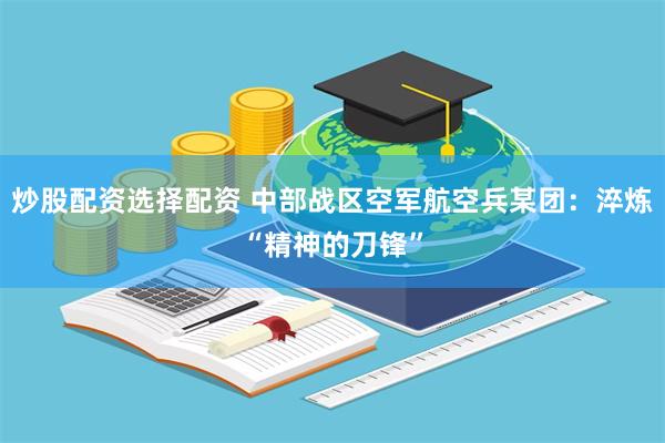 炒股配资选择配资 中部战区空军航空兵某团：淬炼“精神的刀锋”