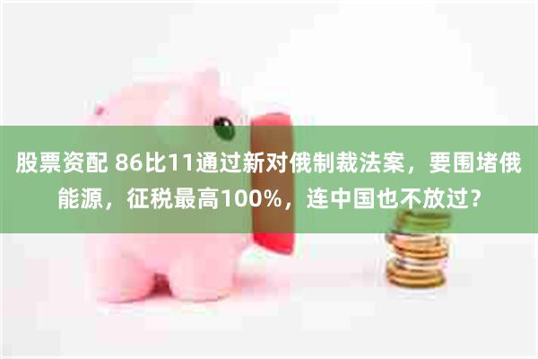 股票资配 86比11通过新对俄制裁法案，要围堵俄能源，征税最高100%，连中国也不放过？