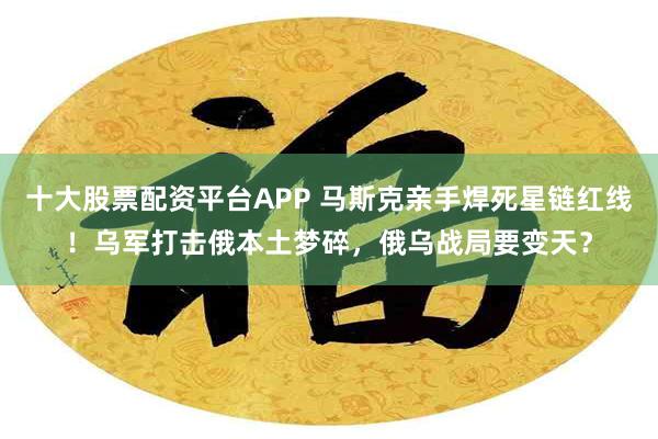 十大股票配资平台APP 马斯克亲手焊死星链红线！乌军打击俄本土梦碎，俄乌战局要变天？