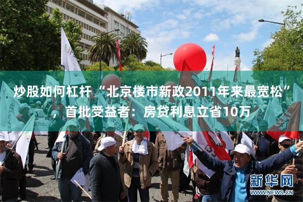 炒股如何杠杆 “北京楼市新政2011年来最宽松”，首批受益者：房贷利息立省10万