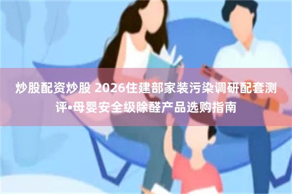 炒股配资炒股 2026住建部家装污染调研配套测评•母婴安全级除醛产品选购指南