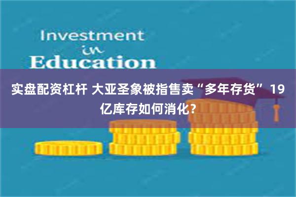实盘配资杠杆 大亚圣象被指售卖“多年存货” 19亿库存如何消化？