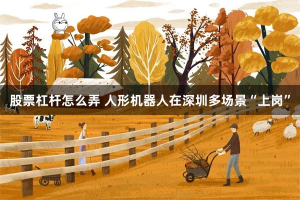 股票杠杆怎么弄 人形机器人在深圳多场景“上岗”