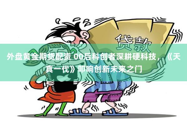 外盘黄金期货配资 00后科创者深耕硬科技,《天真一代》叩响创新未来之门