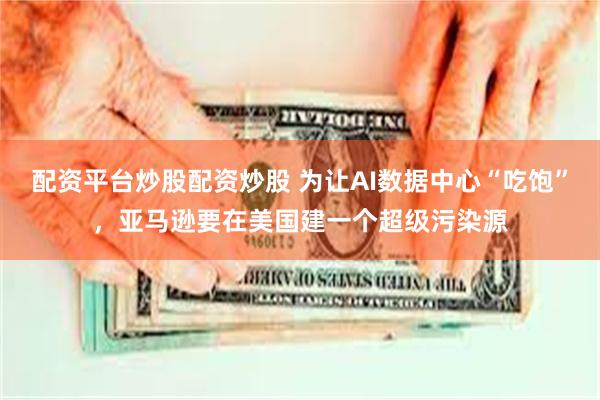 配资平台炒股配资炒股 为让AI数据中心“吃饱”，亚马逊要在美国建一个超级污染源