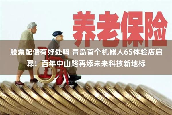 股票配债有好处吗 青岛首个机器人6S体验店启幕！百年中山路再添未来科技新地标