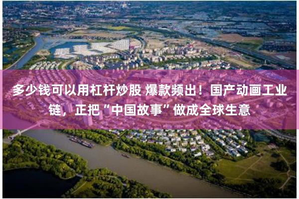 多少钱可以用杠杆炒股 爆款频出！国产动画工业链，正把“中国故事”做成全球生意