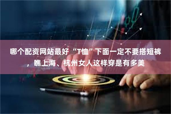 哪个配资网站最好 “T恤”下面一定不要搭短裤，瞧上海、杭州女人这样穿是有多美