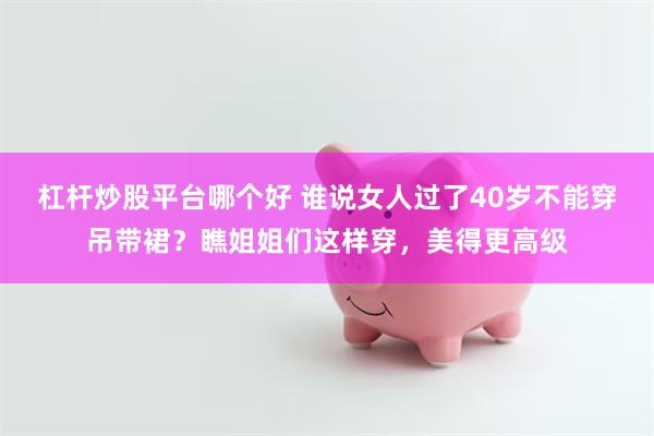 杠杆炒股平台哪个好 谁说女人过了40岁不能穿吊带裙？瞧姐姐们这样穿，美得更高级