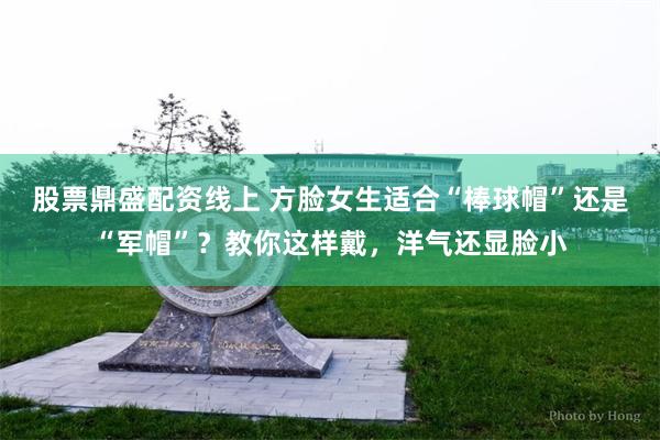 股票鼎盛配资线上 方脸女生适合“棒球帽”还是“军帽”？教你这样戴，洋气还显脸小