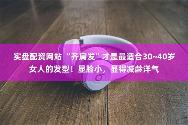 实盘配资网站 “齐肩发”才是最适合30~40岁女人的发型！显脸小，显得减龄洋气