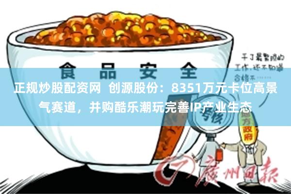 正规炒股配资网  创源股份：8351万元卡位高景气赛道，并购酷乐潮玩完善IP产业生态