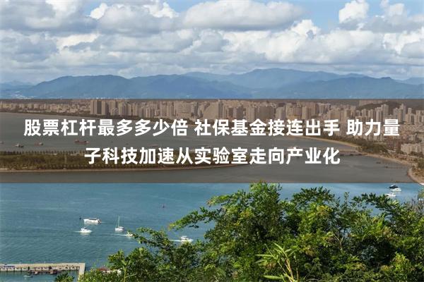 股票杠杆最多多少倍 社保基金接连出手 助力量子科技加速从实验室走向产业化