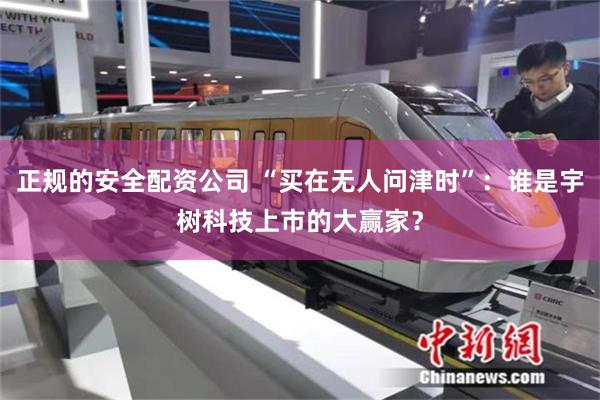 正规的安全配资公司 “买在无人问津时”：谁是宇树科技上市的大赢家？