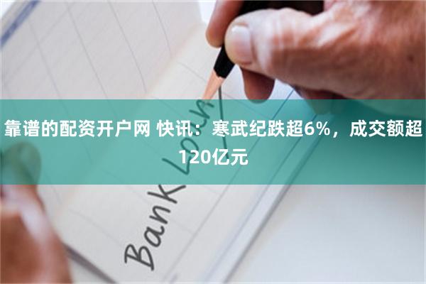 靠谱的配资开户网 快讯：寒武纪跌超6%，成交额超120亿元