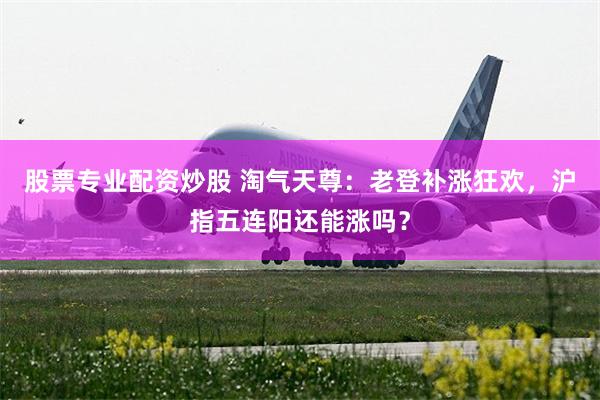 股票专业配资炒股 淘气天尊：老登补涨狂欢，沪指五连阳还能涨吗？