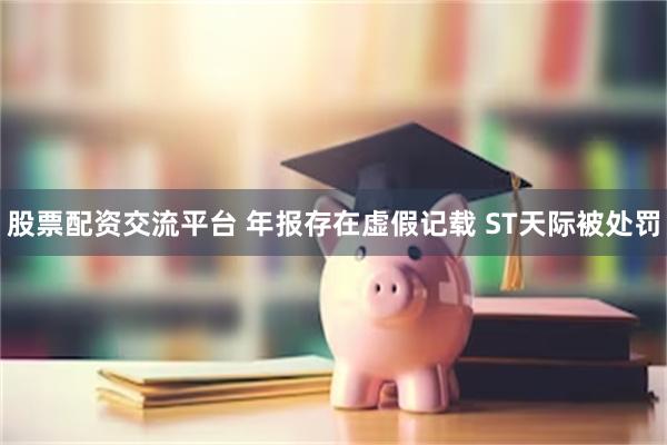 股票配资交流平台 年报存在虚假记载 ST天际被处罚