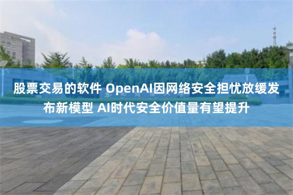 股票交易的软件 OpenAI因网络安全担忧放缓发布新模型 AI时代安全价值量有望提升