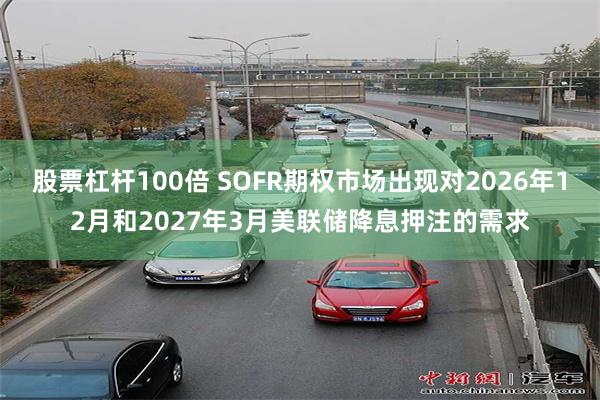 股票杠杆100倍 SOFR期权市场出现对2026年12月和2027年3月美联储降息押注的需求