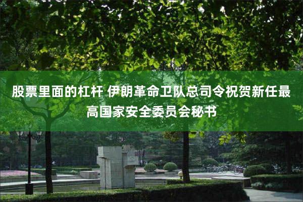 股票里面的杠杆 伊朗革命卫队总司令祝贺新任最高国家安全委员会秘书