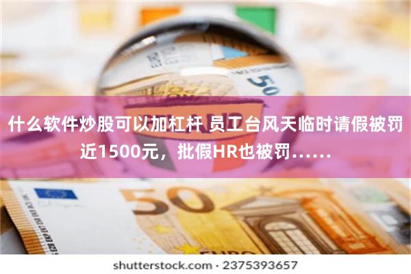 什么软件炒股可以加杠杆 员工台风天临时请假被罚近1500元，批假HR也被罚……
