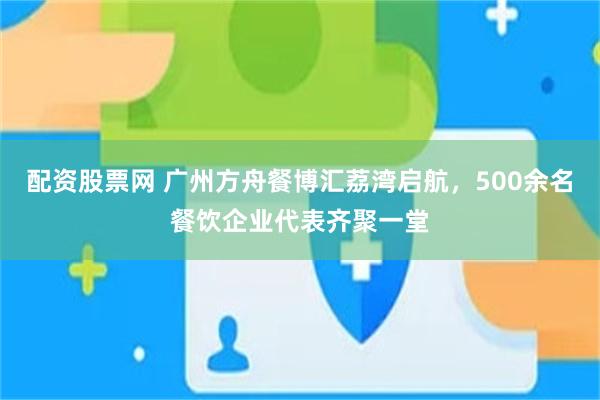 配资股票网 广州方舟餐博汇荔湾启航，500余名餐饮企业代表齐聚一堂