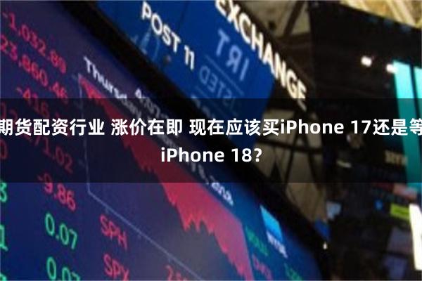 期货配资行业 涨价在即 现在应该买iPhone 17还是等iPhone 18？