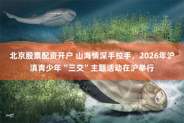 北京股票配资开户 山海情深手拉手，2026年沪滇青少年“三交”主题活动在沪举行