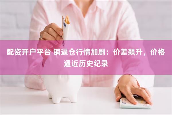 配资开户平台 铜逼仓行情加剧：价差飙升，价格逼近历史纪录