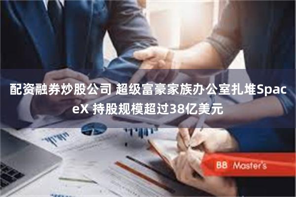 配资融券炒股公司 超级富豪家族办公室扎堆SpaceX 持股规模超过38亿美元