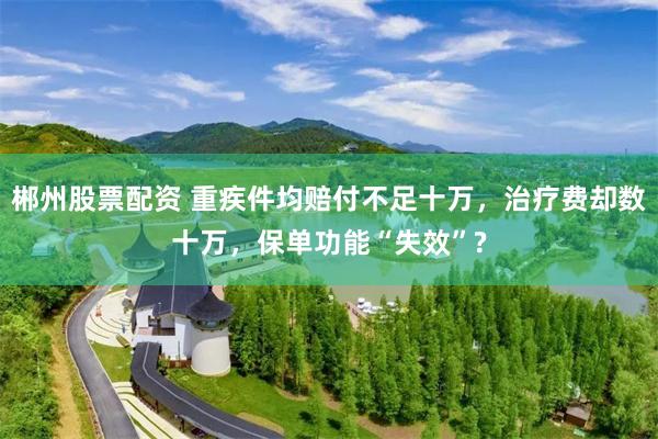 郴州股票配资 重疾件均赔付不足十万，治疗费却数十万，保单功能“失效”?