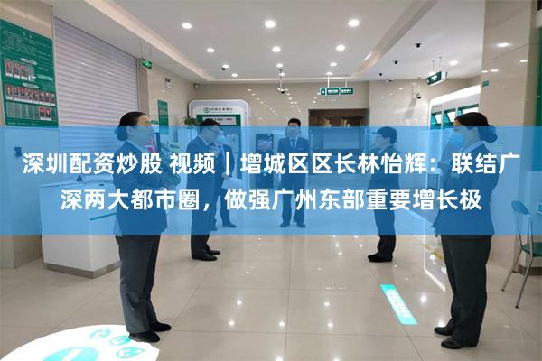 深圳配资炒股 视频｜增城区区长林怡辉：联结广深两大都市圈，做强广州东部重要增长极