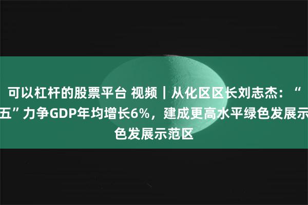 可以杠杆的股票平台 视频｜从化区区长刘志杰：“十五五”力争GDP年均增长6%，建成更高水平绿色发展示范区