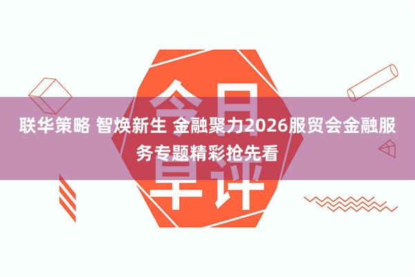 联华策略 智焕新生 金融聚力2026服贸会金融服务专题精彩抢先看