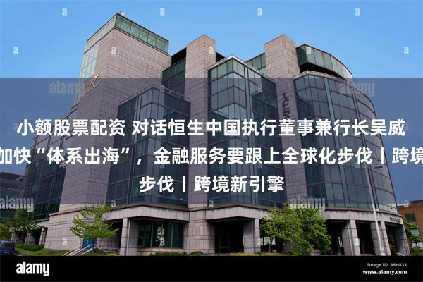 小额股票配资 对话恒生中国执行董事兼行长吴威：企业加快“体系出海”，金融服务要跟上全球化步伐丨跨境新引擎