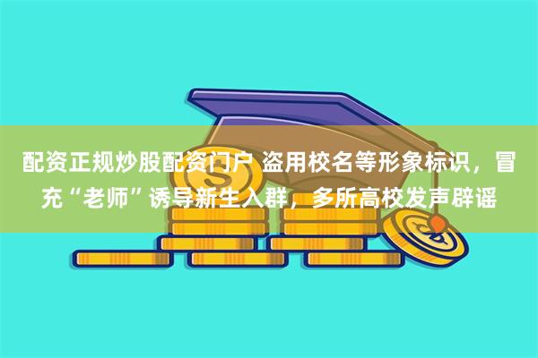 配资正规炒股配资门户 盗用校名等形象标识,冒充“老师”诱导新生入群,多所高校发声辟谣