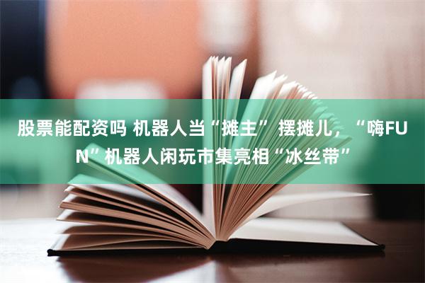 股票能配资吗 机器人当“摊主” 摆摊儿，“嗨FUN”机器人闲玩市集亮相“冰丝带”