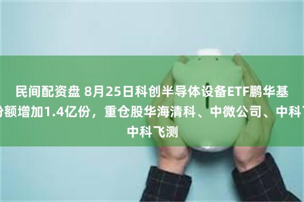 民间配资盘 8月25日科创半导体设备ETF鹏华基金份额增加1.4亿份,重仓股华海清科、中微公司、中科飞测