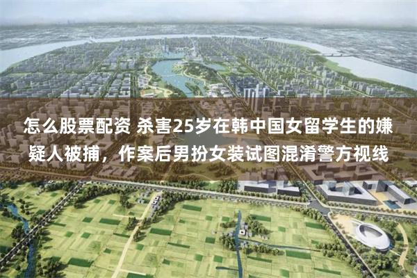 怎么股票配资 杀害25岁在韩中国女留学生的嫌疑人被捕，作案后男扮女装试图混淆警方视线
