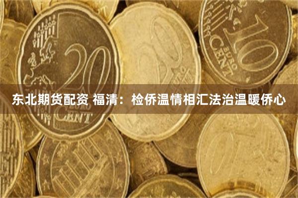 东北期货配资 福清：检侨温情相汇法治温暖侨心