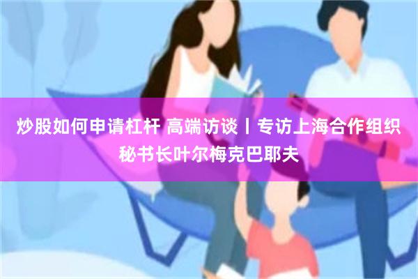炒股如何申请杠杆 高端访谈丨专访上海合作组织秘书长叶尔梅克巴耶夫
