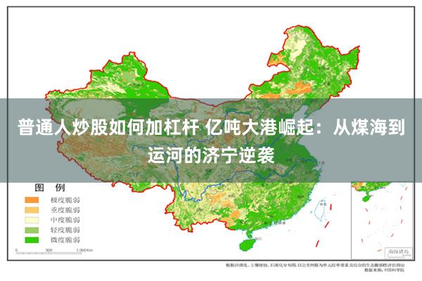 普通人炒股如何加杠杆 亿吨大港崛起：从煤海到运河的济宁逆袭